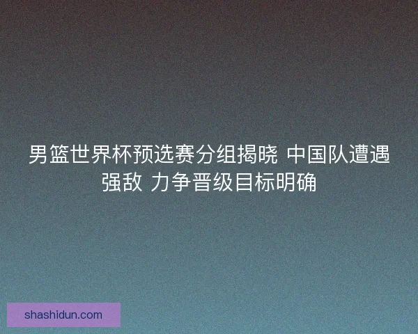 男篮世界杯预选赛分组揭晓 中国队遭遇强敌 力争晋级目标明确