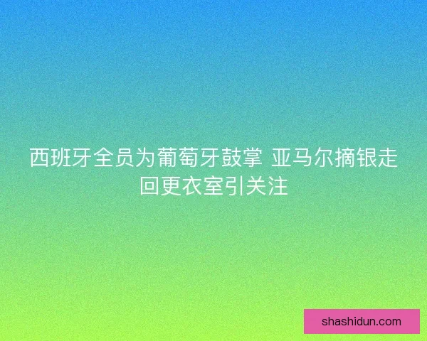 西班牙全员为葡萄牙鼓掌 亚马尔摘银走回更衣室引关注