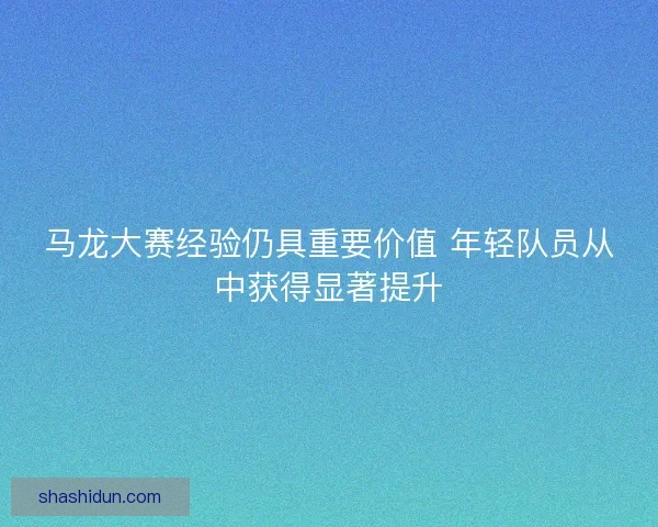 马龙大赛经验仍具重要价值 年轻队员从中获得显著提升