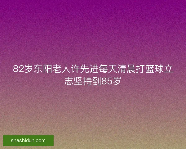 82岁东阳老人许先进每天清晨打篮球立志坚持到85岁