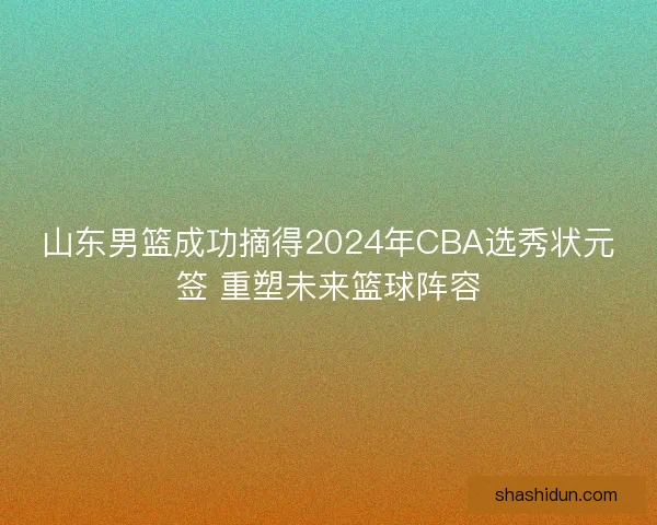 山东男篮成功摘得2024年CBA选秀状元签 重塑未来篮球阵容