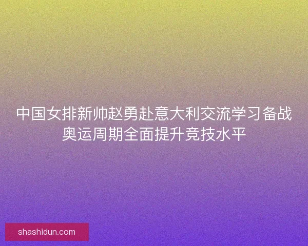 中国女排新帅赵勇赴意大利交流学习备战奥运周期全面提升竞技水平